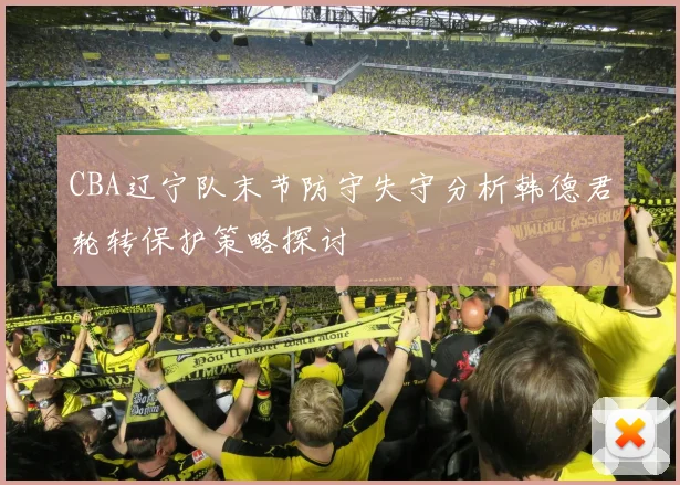 CBA辽宁队末节防守失守分析韩德君轮转保护策略探讨