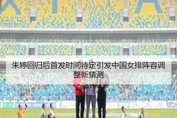 朱婷回归后首发时间待定引发中国女排阵容调整新猜测