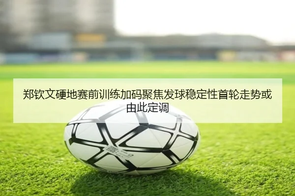 郑钦文硬地赛前训练加码聚焦发球稳定性首轮走势或由此定调