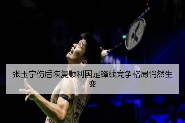 张玉宁伤后恢复顺利国足锋线竞争格局悄然生变