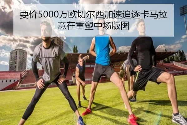 要价5000万欧切尔西加速追逐卡马拉意在重塑中场版图